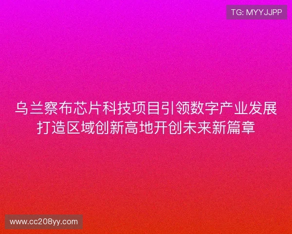 乌兰察布芯片科技项目引领数字产业发展打造区域创新高地开创未来新篇章
