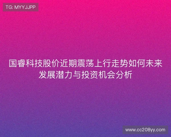 国睿科技股价近期震荡上行走势如何未来发展潜力与投资机会分析